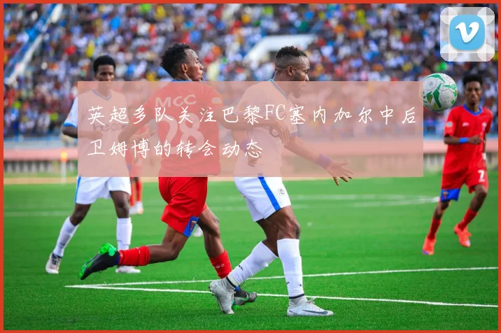 英超多队关注巴黎FC塞内加尔中后卫姆博的转会动态