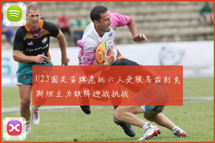 U23国足黄牌危机六人受限乌兹别克斯坦主力缺阵迎战挑战
