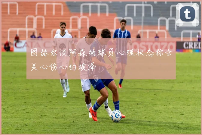 图赫尔谈阿森纳球员心理状态称会关心伤心的埃泽