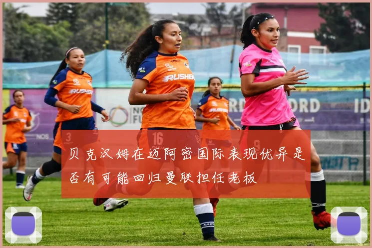 贝克汉姆在迈阿密国际表现优异是否有可能回归曼联担任老板