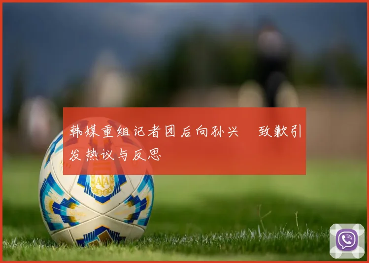 韩媒重组记者团后向孙兴慜致歉引发热议与反思