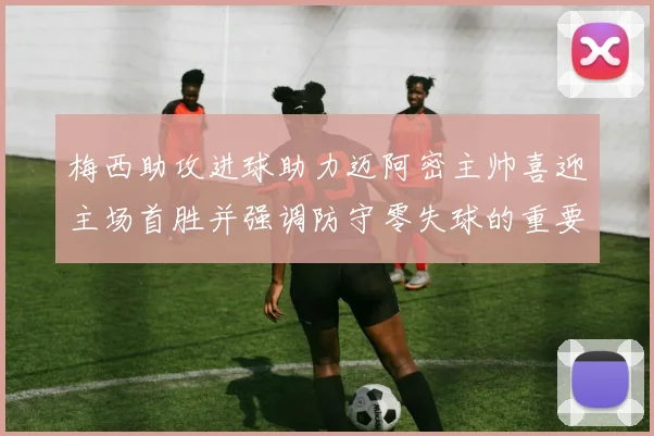 梅西助攻进球助力迈阿密主帅喜迎主场首胜并强调防守零失球的重要性