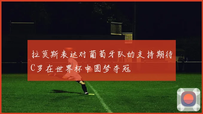 拉莫斯表达对葡萄牙队的支持期待C罗在世界杯中圆梦夺冠