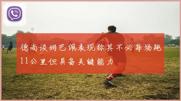 德尚谈姆巴佩表现称其不必每场跑11公里但具备关键能力