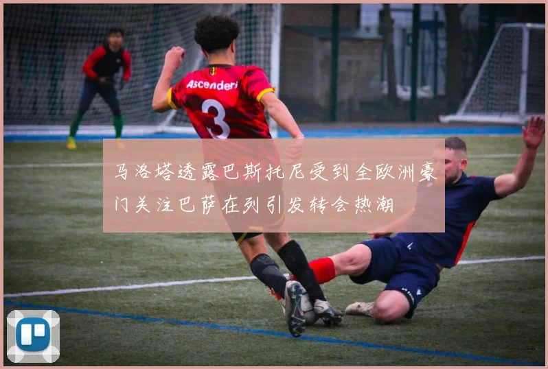马洛塔透露巴斯托尼受到全欧洲豪门关注巴萨在列引发转会热潮