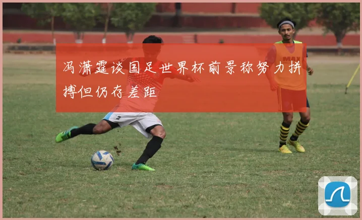 冯潇霆谈国足世界杯前景称努力拼搏但仍存差距