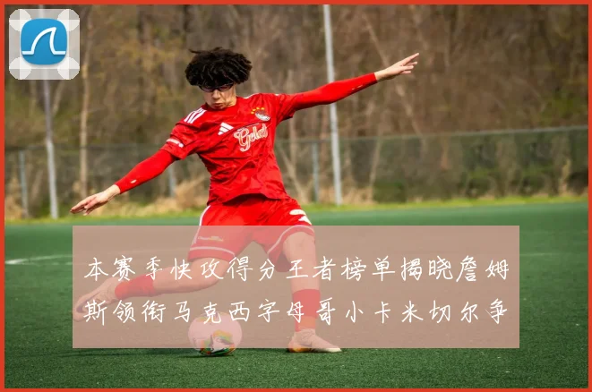 本赛季快攻得分王者榜单揭晓詹姆斯领衔马克西字母哥小卡米切尔争辉