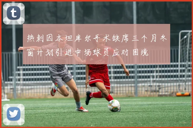 热刺因本坦库尔手术缺席三个月冬窗计划引进中场球员应对困境
