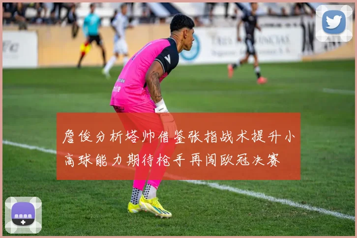 詹俊分析塔帅借鉴张指战术提升小高球能力期待枪手再闯欧冠决赛