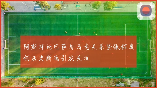 阿斯评论巴萨与马竞关系紧张程度创历史新高引发关注