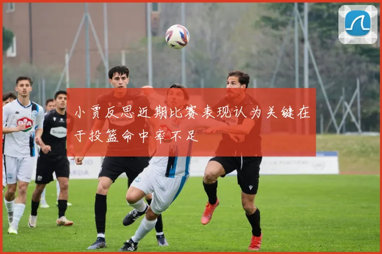 小贾反思近期比赛表现认为关键在于投篮命中率不足