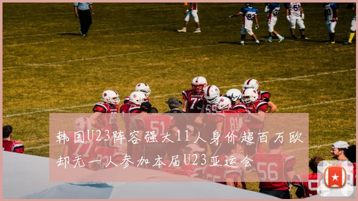 韩国U23阵容强大11人身价超百万欧却无一人参加本届U23亚运会