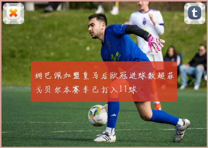 姆巴佩加盟皇马后欧冠进球数超菲戈贝尔本赛季已打入11球