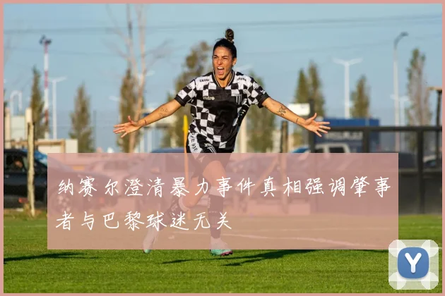 纳赛尔澄清暴力事件真相强调肇事者与巴黎球迷无关