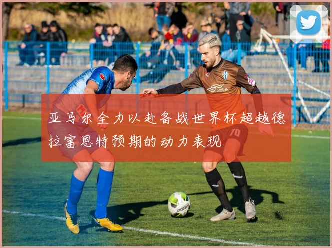亚马尔全力以赴备战世界杯超越德拉富恩特预期的动力表现