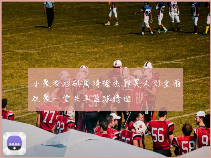 小聚洛杉矶周琦徐杰郭昊文刘金雨欢聚一堂共享篮球情谊