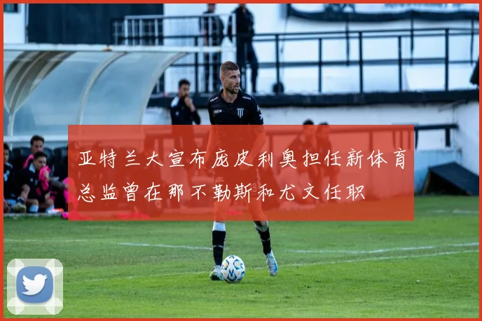 亚特兰大宣布庞皮利奥担任新体育总监曾在那不勒斯和尤文任职