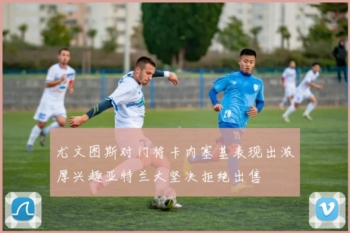 尤文图斯对门将卡内塞基表现出浓厚兴趣亚特兰大坚决拒绝出售
