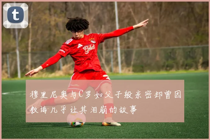 穆里尼奥与C罗如父子般亲密却曾因教诲几乎让其泪崩的故事