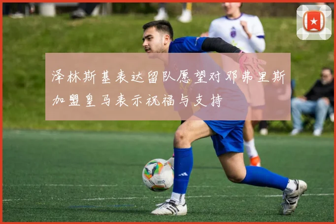 泽林斯基表达留队愿望对邓弗里斯加盟皇马表示祝福与支持