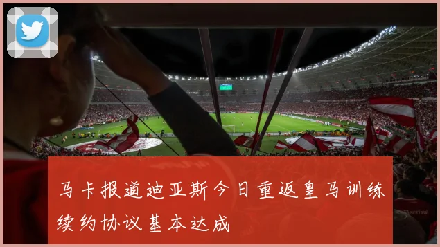 马卡报道迪亚斯今日重返皇马训练续约协议基本达成