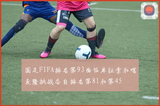 国足FIFA排名第93面临库拉索和喀麦隆挑战各自排名第81和第45