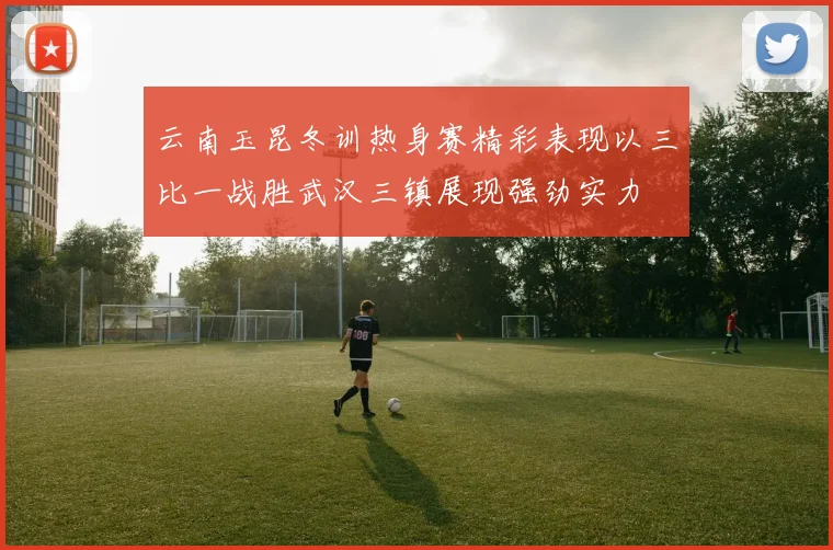 云南玉昆冬训热身赛精彩表现以三比一战胜武汉三镇展现强劲实力